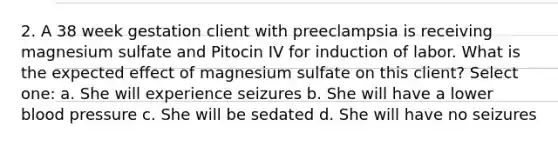 2. A 38 week gestation client with preeclampsia is receiving magnesium sulfate and Pitocin IV for induction of labor. What is the expected effect of magnesium sulfate on this client? Select one: a. She will experience seizures b. She will have a lower blood pressure c. She will be sedated d. She will have no seizures