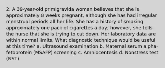 2. A 39-year-old primigravida woman believes that she is approximately 8 weeks pregnant, although she has had irregular menstrual periods all her life. She has a history of smoking approximately one pack of cigarettes a day; however, she tells the nurse that she is trying to cut down. Her laboratory data are within normal limits. What diagnostic technique would be useful at this time? a. Ultrasound examination b. Maternal serum alpha-fetoprotein (MSAFP) screening c. Amniocentesis d. Nonstress test (NST)