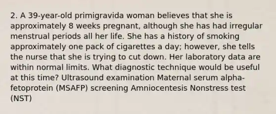 2. A 39-year-old primigravida woman believes that she is approximately 8 weeks pregnant, although she has had irregular menstrual periods all her life. She has a history of smoking approximately one pack of cigarettes a day; however, she tells the nurse that she is trying to cut down. Her laboratory data are within normal limits. What diagnostic technique would be useful at this time? Ultrasound examination Maternal serum alpha-fetoprotein (MSAFP) screening Amniocentesis Nonstress test (NST)