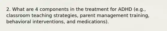 2. What are 4 components in the treatment for ADHD (e.g., classroom teaching strategies, parent management training, behavioral interventions, and medications).