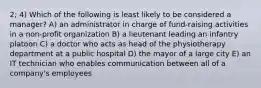 2; 4) Which of the following is least likely to be considered a manager? A) an administrator in charge of fund-raising activities in a non-profit organization B) a lieutenant leading an infantry platoon C) a doctor who acts as head of the physiotherapy department at a public hospital D) the mayor of a large city E) an IT technician who enables communication between all of a company's employees