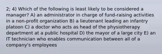 2; 4) Which of the following is least likely to be considered a manager? A) an administrator in charge of fund-raising activities in a non-profit organization B) a lieutenant leading an infantry platoon C) a doctor who acts as head of the physiotherapy department at a public hospital D) the mayor of a large city E) an IT technician who enables communication between all of a company's employees