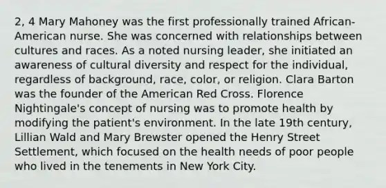 2, 4 Mary Mahoney was the first professionally trained African-American nurse. She was concerned with relationships between cultures and races. As a noted nursing leader, she initiated an awareness of cultural diversity and respect for the individual, regardless of background, race, color, or religion. Clara Barton was the founder of the American Red Cross. Florence Nightingale's concept of nursing was to promote health by modifying the patient's environment. In the late 19th century, Lillian Wald and Mary Brewster opened the Henry Street Settlement, which focused on the health needs of poor people who lived in the tenements in New York City.