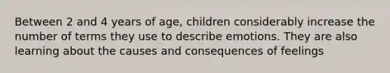 Between 2 and 4 years of age, children considerably increase the number of terms they use to describe emotions. They are also learning about the causes and consequences of feelings