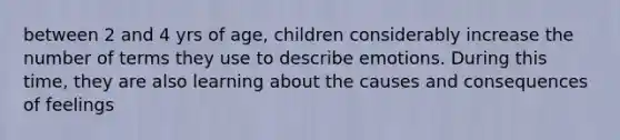 between 2 and 4 yrs of age, children considerably increase the number of terms they use to describe emotions. During this time, they are also learning about the causes and consequences of feelings