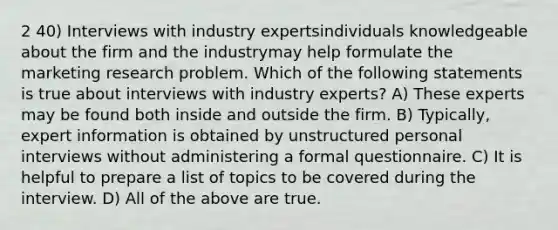 2 40) Interviews with industry expertsindividuals knowledgeable about the firm and the industrymay help formulate the marketing research problem. Which of the following statements is true about interviews with industry experts? A) These experts may be found both inside and outside the firm. B) Typically, expert information is obtained by unstructured personal interviews without administering a formal questionnaire. C) It is helpful to prepare a list of topics to be covered during the interview. D) All of the above are true.