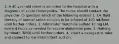 2. A 40-year-old client is admitted to the hospital with a diagnosis of acute cholecystitis. The nurse should contact the physician to question which of the following orders? 1. I.V. fluid therapy of normal saline solution to be infused at 100 mL/hour until further orders. 2. Administer morphine sulfate 10 mg I.M. every 4 hours as needed for severe abdominal pain. 3. Nothing by mouth (NPO) until further orders. 4. Insert a nasogastric tube and connect to low intermittent suction.