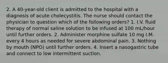 2. A 40-year-old client is admitted to the hospital with a diagnosis of acute cholecystitis. The nurse should contact the physician to question which of the following orders? 1. I.V. fluid therapy of normal saline solution to be infused at 100 mL/hour until further orders. 2. Administer morphine sulfate 10 mg I.M. every 4 hours as needed for severe abdominal pain. 3. Nothing by mouth (NPO) until further orders. 4. Insert a nasogastric tube and connect to low intermittent suction.