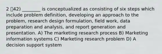 2 42) ________ is conceptualized as consisting of six steps which include problem definition, developing an approach to the problem, research design formulation, field work, data preparation and analysis, and report generation and presentation. A) The marketing research process B) Marketing information systems C) Marketing research problem D) A decision support system