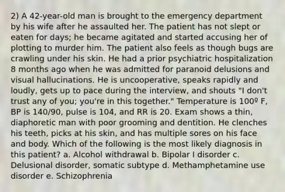 2) A 42-year-old man is brought to the emergency department by his wife after he assaulted her. The patient has not slept or eaten for days; he became agitated and started accusing her of plotting to murder him. The patient also feels as though bugs are crawling under his skin. He had a prior psychiatric hospitalization 8 months ago when he was admitted for paranoid delusions and visual hallucinations. He is uncooperative, speaks rapidly and loudly, gets up to pace during the interview, and shouts "I don't trust any of you; you're in this together." Temperature is 100º F, BP is 140/90, pulse is 104, and RR is 20. Exam shows a thin, diaphoretic man with poor grooming and dentition. He clenches his teeth, picks at his skin, and has multiple sores on his face and body. Which of the following is the most likely diagnosis in this patient? a. Alcohol withdrawal b. Bipolar I disorder c. Delusional disorder, somatic subtype d. Methamphetamine use disorder e. Schizophrenia