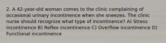 2. A 42-year-old woman comes to the clinic complaining of occasional urinary incontinence when she sneezes. The clinic nurse should recognize what type of incontinence? A) Stress incontinence B) Reflex incontinence C) Overflow incontinence D) Functional incontinence