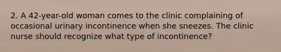 2. A 42-year-old woman comes to the clinic complaining of occasional urinary incontinence when she sneezes. The clinic nurse should recognize what type of incontinence?