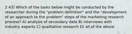 2 43) Which of the tasks below might be conducted by the researcher during the "problem definition" and the "development of an approach to the problem" steps of the marketing research process? A) analysis of secondary data B) interviews with industry experts C) qualitative research D) all of the above