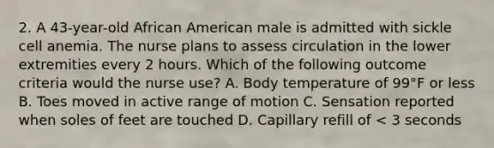 2. A 43-year-old African American male is admitted with sickle cell anemia. The nurse plans to assess circulation in the lower extremities every 2 hours. Which of the following outcome criteria would the nurse use? A. Body temperature of 99°F or less B. Toes moved in active range of motion C. Sensation reported when soles of feet are touched D. Capillary refill of < 3 seconds