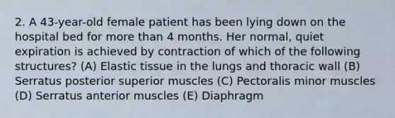 2. A 43-year-old female patient has been lying down on the hospital bed for more than 4 months. Her normal, quiet expiration is achieved by contraction of which of the following structures? (A) Elastic tissue in the lungs and thoracic wall (B) Serratus posterior superior muscles (C) Pectoralis minor muscles (D) Serratus anterior muscles (E) Diaphragm