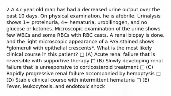 2 A 47-year-old man has had a decreased urine output over the past 10 days. On physical examination, he is afebrile. Urinalysis shows 1+ proteinuria, 4+ hematuria, urobilinogen, and no glucose or ketones. Microscopic examination of the urine shows few WBCs and some RBCs with RBC casts. A renal biopsy is done, and the light microscopic appearance of a PAS-stained shows *glomeruli with epithelial crescents*. What is the most likely clinical course in this patient? □ (A) Acute renal failure that is reversible with supportive therapy □ (B) Slowly developing renal failure that is unresponsive to corticosteroid treatment □ (C) Rapidly progressive renal failure accompanied by hemoptysis □ (D) Stable clinical course with intermittent hematuria □ (E) Fever, leukocytosis, and endotoxic shock