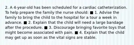 2. A 4-year-old has been scheduled for a cardiac catheterization. To help prepare the family the nurse should: ■ 1. Advise the family to bring the child to the hospital for a tour a week in advance. ■ 2. Explain that the child will need a large bandage after the procedure. ■ 3. Discourage bringing favorite toys that might become associated with pain. ■ 4. Explain that the child may get up as soon as the vital signs are stable.