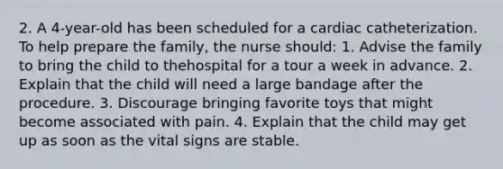 2. A 4-year-old has been scheduled for a cardiac catheterization. To help prepare the family, the nurse should: 1. Advise the family to bring the child to thehospital for a tour a week in advance. 2. Explain that the child will need a large bandage after the procedure. 3. Discourage bringing favorite toys that might become associated with pain. 4. Explain that the child may get up as soon as the vital signs are stable.