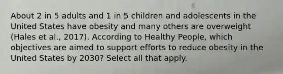 About 2 in 5 adults and 1 in 5 children and adolescents in the United States have obesity and many others are overweight (Hales et al., 2017). According to Healthy People, which objectives are aimed to support efforts to reduce obesity in the United States by 2030? Select all that apply.