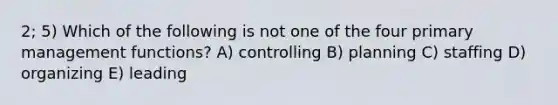 2; 5) Which of the following is not one of the four primary management functions? A) controlling B) planning C) staffing D) organizing E) leading