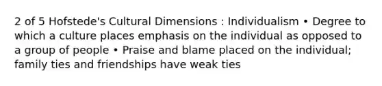 2 of 5 Hofstede's Cultural Dimensions : Individualism • Degree to which a culture places emphasis on the individual as opposed to a group of people • Praise and blame placed on the individual; family ties and friendships have weak ties