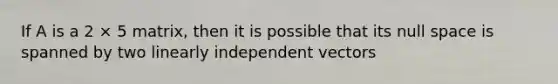 If A is a 2 × 5 matrix, then it is possible that its null space is spanned by two linearly independent vectors