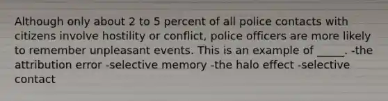 Although only about 2 to 5 percent of all police contacts with citizens involve hostility or conflict, police officers are more likely to remember unpleasant events. This is an example of _____. -the attribution error -selective memory -the halo effect -selective contact