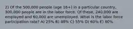 2) Of the 500,000 people (age 16+) in a particular country, 300,000 people are in the labor force. Of these, 240,000 are employed and 60,000 are unemployed. What is the labor force participation rate? A) 25% B) 48% C) 55% D) 60% E) 80%