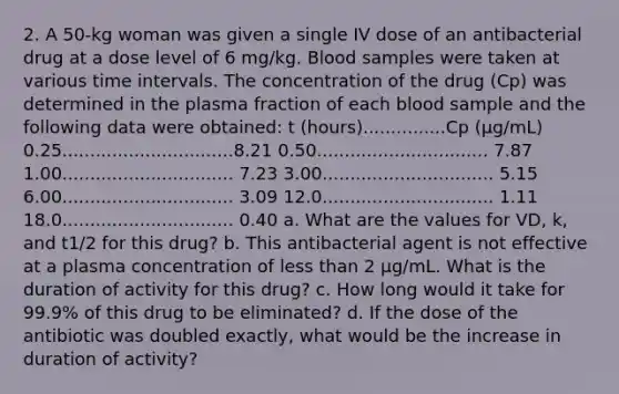 2. A 50-kg woman was given a single IV dose of an antibacterial drug at a dose level of 6 mg/kg. Blood samples were taken at various time intervals. The concentration of the drug (Cp) was determined in the plasma fraction of each blood sample and the following data were obtained: t (hours)...............Cp (μg/mL) 0.25...............................8.21 0.50............................... 7.87 1.00............................... 7.23 3.00............................... 5.15 6.00............................... 3.09 12.0............................... 1.11 18.0............................... 0.40 a. What are the values for VD, k, and t1/2 for this drug? b. This antibacterial agent is not effective at a plasma concentration of less than 2 μg/mL. What is the duration of activity for this drug? c. How long would it take for 99.9% of this drug to be eliminated? d. If the dose of the antibiotic was doubled exactly, what would be the increase in duration of activity?