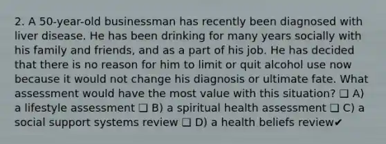 2. A 50-year-old businessman has recently been diagnosed with liver disease. He has been drinking for many years socially with his family and friends, and as a part of his job. He has decided that there is no reason for him to limit or quit alcohol use now because it would not change his diagnosis or ultimate fate. What assessment would have the most value with this situation? ❏ A) a lifestyle assessment ❏ B) a spiritual health assessment ❏ C) a social support systems review ❏ D) a health beliefs review✔