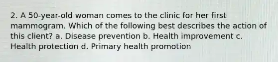 2. A 50-year-old woman comes to the clinic for her first mammogram. Which of the following best describes the action of this client? a. Disease prevention b. Health improvement c. Health protection d. Primary health promotion