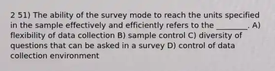 2 51) The ability of the survey mode to reach the units specified in the sample effectively and efficiently refers to the ________. A) flexibility of data collection B) sample control C) diversity of questions that can be asked in a survey D) control of data collection environment