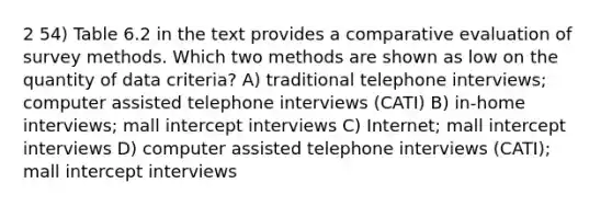 2 54) Table 6.2 in the text provides a comparative evaluation of survey methods. Which two methods are shown as low on the quantity of data criteria? A) traditional telephone interviews; computer assisted telephone interviews (CATI) B) in-home interviews; mall intercept interviews C) Internet; mall intercept interviews D) computer assisted telephone interviews (CATI); mall intercept interviews