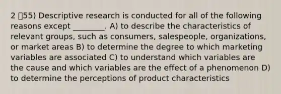 2 55) Descriptive research is conducted for all of the following reasons except ________. A) to describe the characteristics of relevant groups, such as consumers, salespeople, organizations, or market areas B) to determine the degree to which marketing variables are associated C) to understand which variables are the cause and which variables are the effect of a phenomenon D) to determine the perceptions of product characteristics