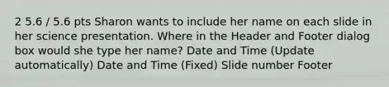 2 5.6 / 5.6 pts Sharon wants to include her name on each slide in her science presentation. Where in the Header and Footer dialog box would she type her name? Date and Time (Update automatically) Date and Time (Fixed) Slide number Footer