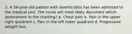 2. A 56-year-old patient with diverticulitis has been admitted to the medical unit. The nurse will most likely document which assessment in the charting? a. Chest pain b. Pain in the upper right quadrant c. Pain in the left lower quadrant d. Progressive weight loss