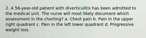 2. A 56-year-old patient with diverticulitis has been admitted to the medical unit. The nurse will most likely document which assessment in the charting? a. Chest pain b. Pain in the upper right quadrant c. Pain in the left lower quadrant d. Progressive weight loss