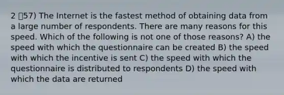 2 57) The Internet is the fastest method of obtaining data from a large number of respondents. There are many reasons for this speed. Which of the following is not one of those reasons? A) the speed with which the questionnaire can be created B) the speed with which the incentive is sent C) the speed with which the questionnaire is distributed to respondents D) the speed with which the data are returned