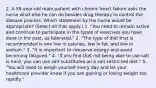 2. A 59-year-old male patient with chronic heart failure asks the nurse what else he can do besides drug therapy to control the disease process. Which statement by the nurse would be appropriate? (Select all that apply.) 1. "You need to remain active and continue to participate in the types of exercises you have done in the past, as tolerated." 2. "The type of diet that is recommended is one low in calories, low in fat, and low in sodium." 3. "It is important to conserve energy and avoid becoming fatigued." 4. "If you find that not being able to use salt is hard, you can use salt substitutes on a salt-restricted diet." 5. "You will need to weigh yourself every day and let your healthcare provider know if you are gaining or losing weight too rapidly."