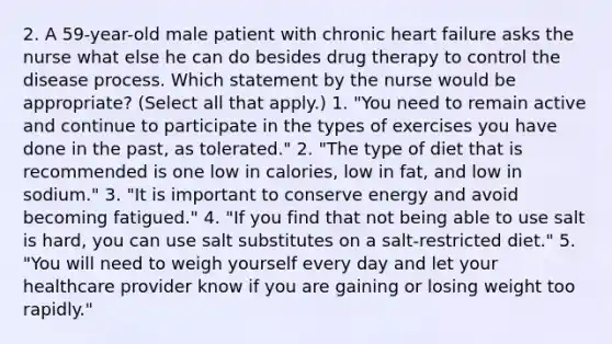 2. A 59-year-old male patient with chronic heart failure asks the nurse what else he can do besides drug therapy to control the disease process. Which statement by the nurse would be appropriate? (Select all that apply.) 1. "You need to remain active and continue to participate in the types of exercises you have done in the past, as tolerated." 2. "The type of diet that is recommended is one low in calories, low in fat, and low in sodium." 3. "It is important to conserve energy and avoid becoming fatigued." 4. "If you find that not being able to use salt is hard, you can use salt substitutes on a salt-restricted diet." 5. "You will need to weigh yourself every day and let your healthcare provider know if you are gaining or losing weight too rapidly."