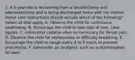 2. A 5-year-old is recovering from a tonsillectomy and adenoidectomy and is being discharged home with his mother. Home care instructions should include which of the following? Select all that apply. A. Observe the child for continuous swallowing. B. Encourage the child to take sips of cool, clear liquids. C. Administer codeine elixir as necessary for throat pain. D. Observe the child for restlessness or difficulty breathing. E. Encourage the child to cough every 4 to 5 hours to prevent pneumonia. F. Administer an analgesic such as acetaminophen for pain.