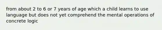 from about 2 to 6 or 7 years of age which a child learns to use language but does not yet comprehend the mental operations of concrete logic