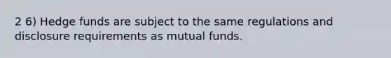 2 6) Hedge funds are subject to the same regulations and disclosure requirements as mutual funds.