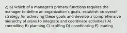 2; 6) Which of a manager's primary functions requires the manager to define an organization's goals, establish an overall strategy for achieving these goals and develop a comprehensive hierarchy of plans to integrate and coordinate activities? A) controlling B) planning C) staffing D) coordinating E) leading