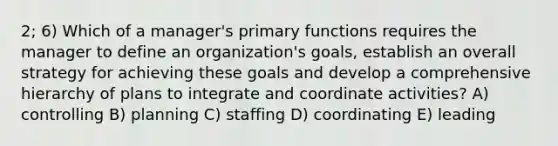 2; 6) Which of a manager's primary functions requires the manager to define an organization's goals, establish an overall strategy for achieving these goals and develop a comprehensive hierarchy of plans to integrate and coordinate activities? A) controlling B) planning C) staffing D) coordinating E) leading