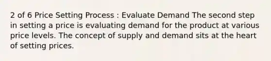 2 of 6 Price Setting Process : Evaluate Demand The second step in setting a price is evaluating demand for the product at various price levels. The concept of supply and demand sits at the heart of setting prices.