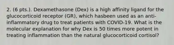 2. (6 pts.). Dexamethasone (Dex) is a high affinity ligand for the glucocorticoid receptor (GR), which hasbeen used as an anti-inflammatory drug to treat patients with COVID-19. What is the molecular explanation for why Dex is 50 times more potent in treating inflammation than the natural glucocorticoid cortisol?