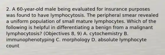 2. A 60-year-old male being evaluated for insurance purposes was found to have lymphocytosis. The peripheral smear revealed a uniform population of small mature lymphocytes. Which of the following is helpful in differentiating a benign from a malignant lymphocytosis? (Objectives 8, 9) A. cytochemistry B. immunophenotyping C. morphology D. absolute lymphocyte count