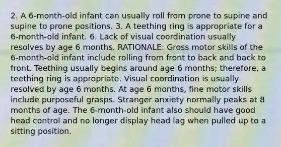 2. A 6-month-old infant can usually roll from prone to supine and supine to prone positions. 3. A teething ring is appropriate for a 6-month-old infant. 6. Lack of visual coordination usually resolves by age 6 months. RATIONALE: Gross motor skills of the 6-month-old infant include rolling from front to back and back to front. Teething usually begins around age 6 months; therefore, a teething ring is appropriate. Visual coordination is usually resolved by age 6 months. At age 6 months, fine motor skills include purposeful grasps. Stranger anxiety normally peaks at 8 months of age. The 6-month-old infant also should have good head control and no longer display head lag when pulled up to a sitting position.