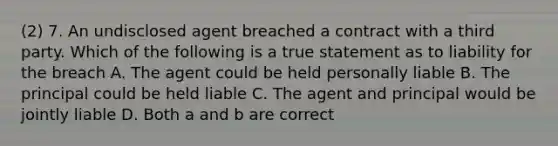 (2) 7. An undisclosed agent breached a contract with a third party. Which of the following is a true statement as to liability for the breach A. The agent could be held personally liable B. The principal could be held liable C. The agent and principal would be jointly liable D. Both a and b are correct